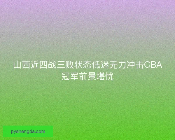 山西近四战三败状态低迷无力冲击CBA冠军前景堪忧