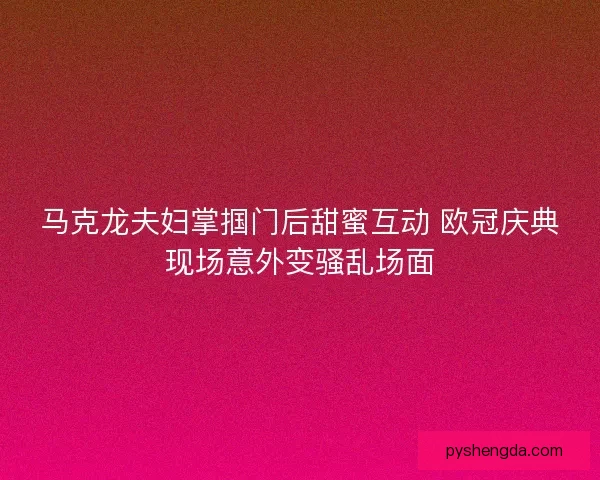 马克龙夫妇掌掴门后甜蜜互动 欧冠庆典现场意外变骚乱场面
