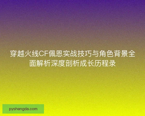 穿越火线CF佩恩实战技巧与角色背景全面解析深度剖析成长历程录