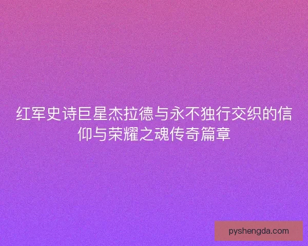 红军史诗巨星杰拉德与永不独行交织的信仰与荣耀之魂传奇篇章