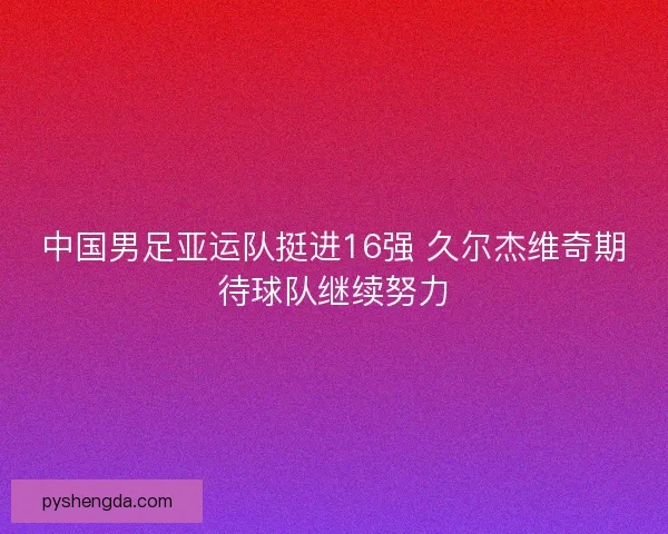中国男足亚运队挺进16强 久尔杰维奇期待球队继续努力