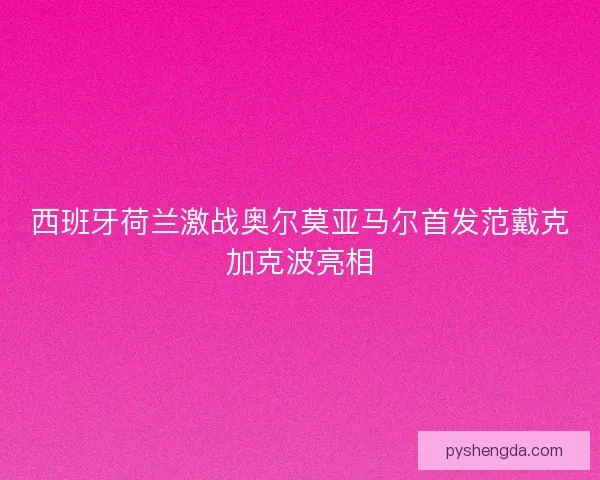西班牙荷兰激战奥尔莫亚马尔首发范戴克加克波亮相