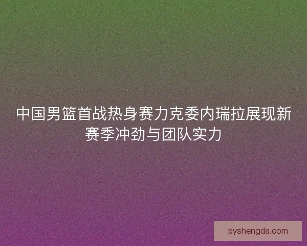 中国男篮首战热身赛力克委内瑞拉展现新赛季冲劲与团队实力