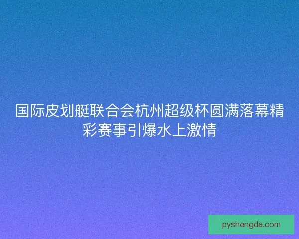 国际皮划艇联合会杭州超级杯圆满落幕精彩赛事引爆水上激情